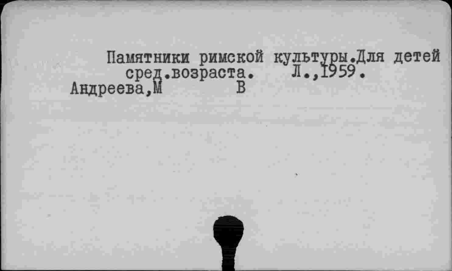 ﻿Памятники римской культуры.Для детей сред.возраста. Л.,1959.
Андреева,М В